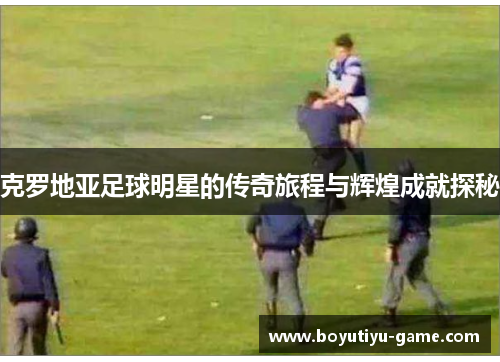 克罗地亚足球明星的传奇旅程与辉煌成就探秘