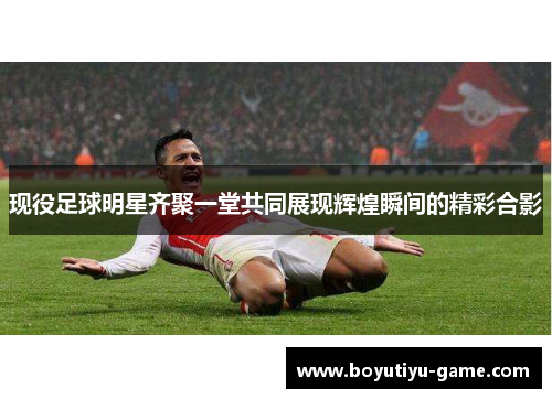 现役足球明星齐聚一堂共同展现辉煌瞬间的精彩合影