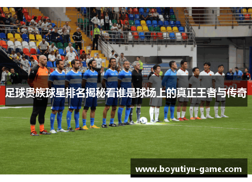 足球贵族球星排名揭秘看谁是球场上的真正王者与传奇
