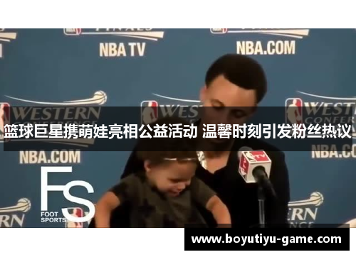 篮球巨星携萌娃亮相公益活动 温馨时刻引发粉丝热议