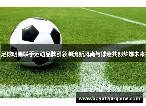 足球明星联手运动品牌引领潮流新风尚与球迷共创梦想未来
